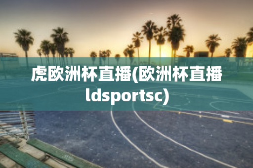 虎欧洲杯直播(欧洲杯直播ldsportsc)