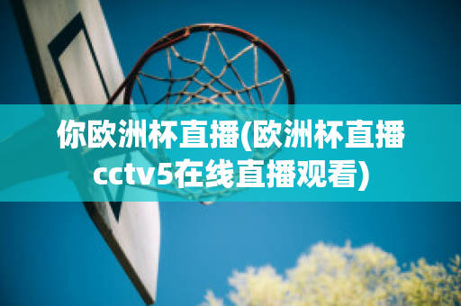 你欧洲杯直播(欧洲杯直播cctv5在线直播观看)