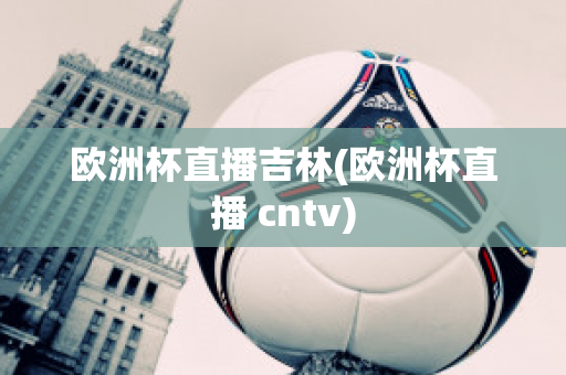 欧洲杯直播吉林(欧洲杯直播 cntv)