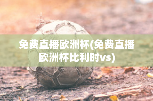 免费直播欧洲杯(免费直播欧洲杯比利时vs)