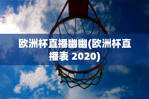 欧洲杯直播幽幽(欧洲杯直播表 2020)