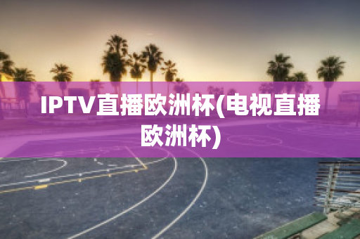 IPTV直播欧洲杯(电视直播欧洲杯)