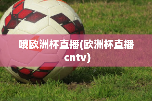 哦欧洲杯直播(欧洲杯直播 cntv)