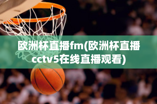 欧洲杯直播fm(欧洲杯直播cctv5在线直播观看)