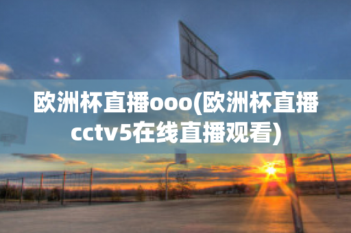 欧洲杯直播ooo(欧洲杯直播cctv5在线直播观看)