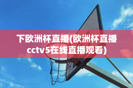 下欧洲杯直播(欧洲杯直播cctv5在线直播观看)