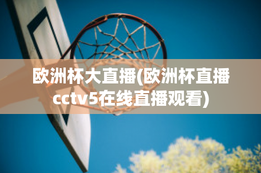 欧洲杯大直播(欧洲杯直播cctv5在线直播观看)