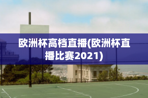 欧洲杯高档直播(欧洲杯直播比赛2021)