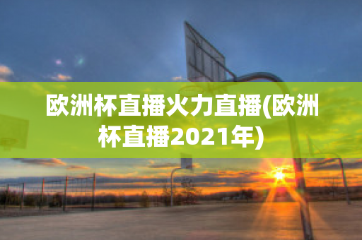 欧洲杯直播火力直播(欧洲杯直播2021年)