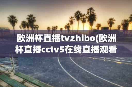 欧洲杯直播tvzhibo(欧洲杯直播cctv5在线直播观看)