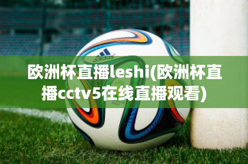 欧洲杯直播leshi(欧洲杯直播cctv5在线直播观看)