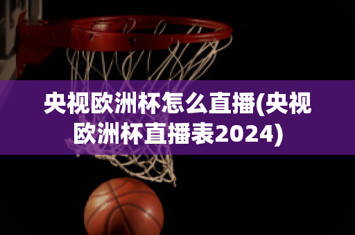 央视欧洲杯怎么直播(央视欧洲杯直播表2024)