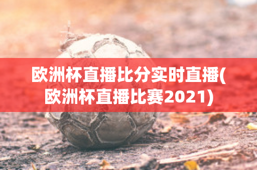 欧洲杯直播比分实时直播(欧洲杯直播比赛2021)