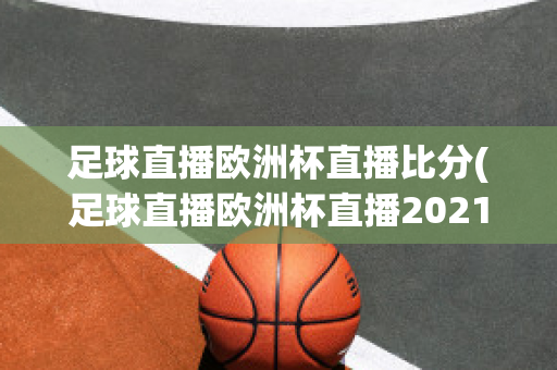 足球直播欧洲杯直播比分(足球直播欧洲杯直播2021)