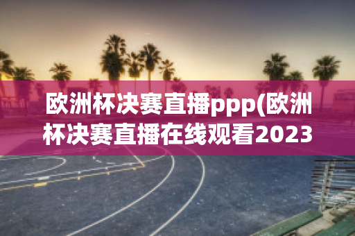 欧洲杯决赛直播ppp(欧洲杯决赛直播在线观看2023)