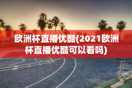 欧洲杯直播优酷(2021欧洲杯直播优酷可以看吗)