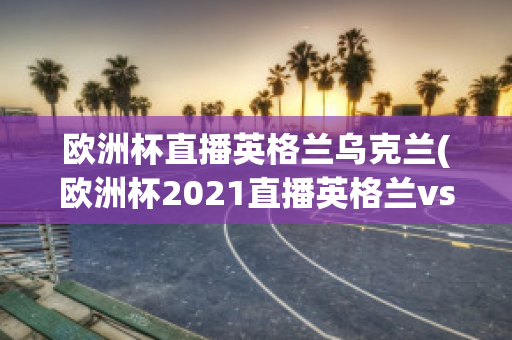 欧洲杯直播英格兰乌克兰(欧洲杯2021直播英格兰vs乌克兰)