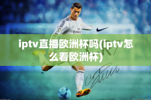 iptv直播欧洲杯吗(iptv怎么看欧洲杯)