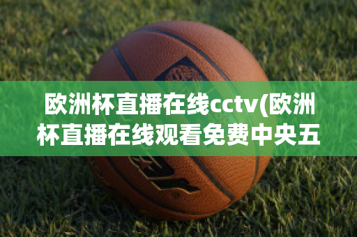 欧洲杯直播在线cctv(欧洲杯直播在线观看免费中央五台)