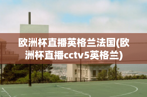 欧洲杯直播英格兰法国(欧洲杯直播cctv5英格兰)