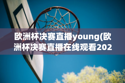 欧洲杯决赛直播young(欧洲杯决赛直播在线观看2023)