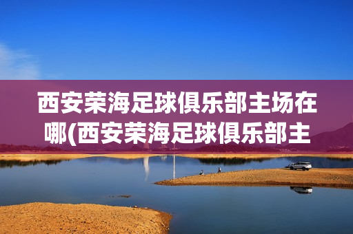 西安荣海足球俱乐部主场在哪(西安荣海足球俱乐部主场在哪个位置)