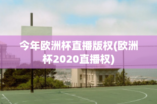 今年欧洲杯直播版权(欧洲杯2020直播权)