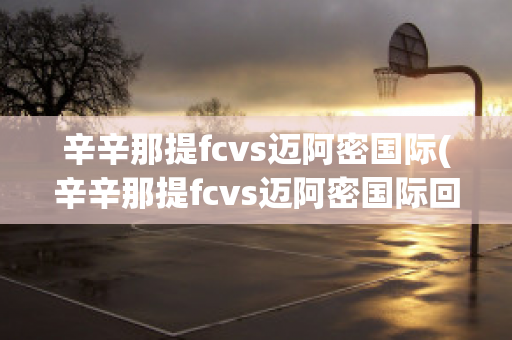 辛辛那提fcvs迈阿密国际(辛辛那提fcvs迈阿密国际回放)