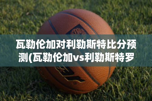 瓦勒伦加对利勒斯特比分预测(瓦勒伦加vs利勒斯特罗姆比分)