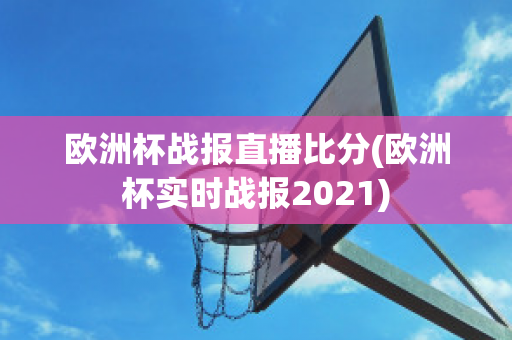 欧洲杯战报直播比分(欧洲杯实时战报2021)