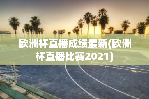 欧洲杯直播成绩最新(欧洲杯直播比赛2021)