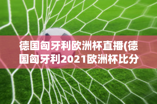 德国匈牙利欧洲杯直播(德国匈牙利2021欧洲杯比分)