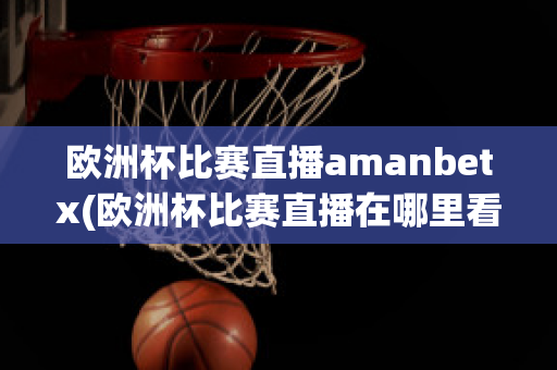 欧洲杯比赛直播amanbetx(欧洲杯比赛直播在哪里看)