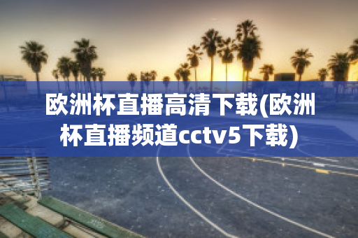 欧洲杯直播高清下载(欧洲杯直播频道cctv5下载)