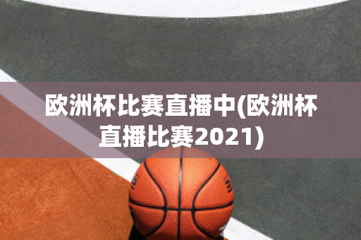 欧洲杯比赛直播中(欧洲杯直播比赛2021)