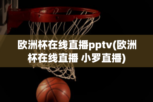 欧洲杯在线直播pptv(欧洲杯在线直播 小罗直播)