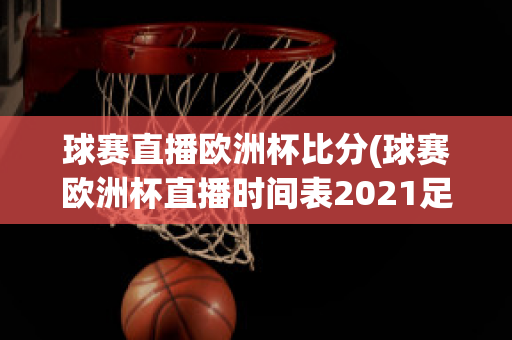 球赛直播欧洲杯比分(球赛欧洲杯直播时间表2021足球)