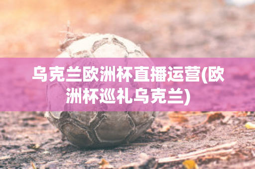 乌克兰欧洲杯直播运营(欧洲杯巡礼乌克兰)