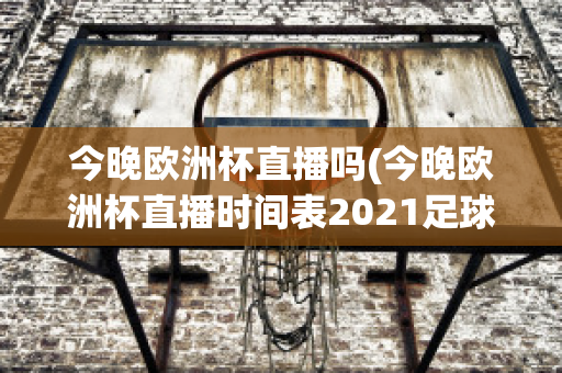 今晚欧洲杯直播吗(今晚欧洲杯直播时间表2021足球)