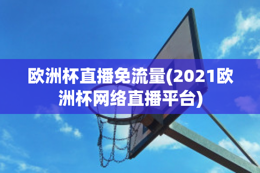 欧洲杯直播免流量(2021欧洲杯网络直播平台)