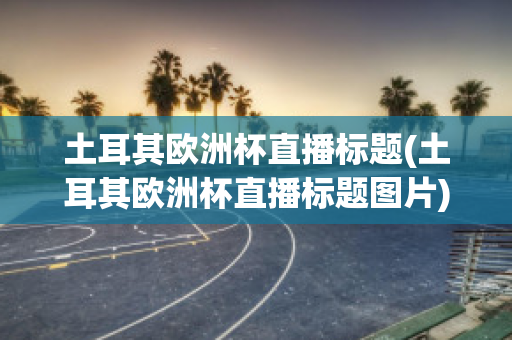 土耳其欧洲杯直播标题(土耳其欧洲杯直播标题图片)