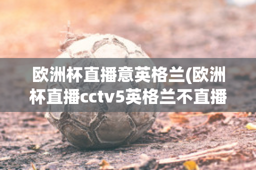 欧洲杯直播意英格兰(欧洲杯直播cctv5英格兰不直播)