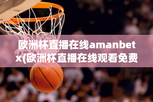 欧洲杯直播在线amanbetx(欧洲杯直播在线观看免费中央五台)