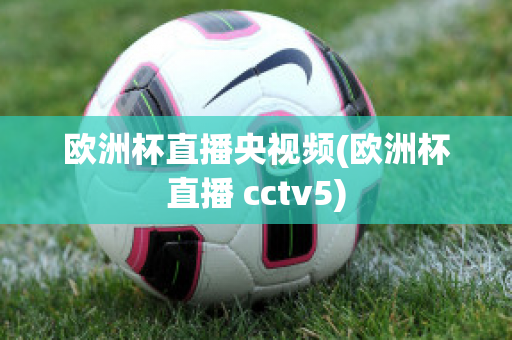 欧洲杯直播央视频(欧洲杯直播 cctv5)