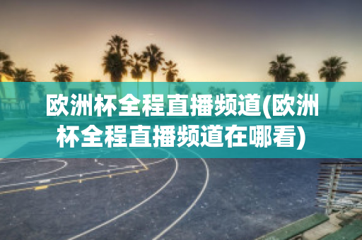 欧洲杯全程直播频道(欧洲杯全程直播频道在哪看)