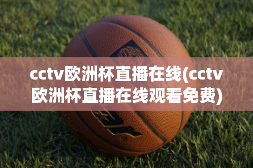 cctv欧洲杯直播在线(cctv欧洲杯直播在线观看免费)