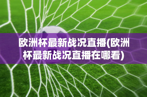 欧洲杯最新战况直播(欧洲杯最新战况直播在哪看)