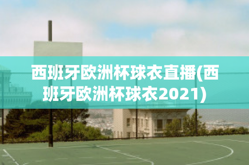 西班牙欧洲杯球衣直播(西班牙欧洲杯球衣2021)