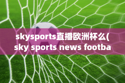 skysports直播欧洲杯么(sky sports news football)