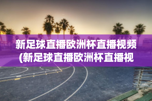 新足球直播欧洲杯直播视频(新足球直播欧洲杯直播视频在线观看)